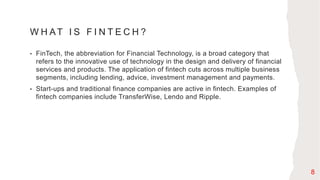 W H AT I S F I N T E C H ?
• FinTech, the abbreviation for Financial Technology, is a broad category that
refers to the innovative use of technology in the design and delivery of financial
services and products. The application of fintech cuts across multiple business
segments, including lending, advice, investment management and payments.
• Start-ups and traditional finance companies are active in fintech. Examples of
fintech companies include TransferWise, Lendo and Ripple.
8
 