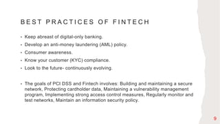B E S T P R A C T I C E S O F F I N T E C H
• Keep abreast of digital-only banking.
• Develop an anti-money laundering (AML) policy.
• Consumer awareness.
• Know your customer (KYC) compliance.
• Look to the future- continuously evolving.
• The goals of PCI DSS and Fintech involves: Building and maintaining a secure
network, Protecting cardholder data, Maintaining a vulnerability management
program, Implementing strong access control measures, Regularly monitor and
test networks, Maintain an information security policy.
9
 
