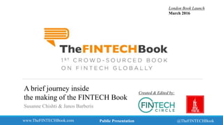 www.TheFINTECHBook.com @TheFINTECHBook
Created & Edited by:
London Book Launch
March 2016
Public Presentation
A brief journey inside
the making of the FINTECH Book
Susanne Chishti & Janos Barberis
 