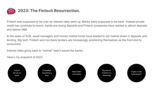 2023: The Fintech Resurrection.
Fintech was supposed to be over as interest rates went up. Banks were supposed to be back. Instead private
credit has continued to boom, banks are losing deposits and Fintech companies have started to attract deposits
and deliver NIM.
In the wake of SVB, asset managers and money market funds have started to eat market share in deposits and
lending. Big tech, Fintech and non-bank lenders are increasingly positioning themselves as the front end to
consumers.
Interest rates going back to “normal” hasn’t saved the banks.
Here’s my snapshot of 2023.
Fintech.
We are so
back!
Embedded
everything is
here
Rates didn’t
save banks
Big tech as
Fintech is a
mixed bag
Crypto is now
“tokenization”
 