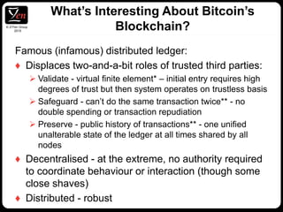 © Z/Yen Group
2015
Famous (infamous) distributed ledger:
♦ Displaces two-and-a-bit roles of trusted third parties:
 Validate - virtual finite element* – initial entry requires high
degrees of trust but then system operates on trustless basis
 Safeguard - can’t do the same transaction twice** - no
double spending or transaction repudiation
 Preserve - public history of transactions** - one unified
unalterable state of the ledger at all times shared by all
nodes
♦ Decentralised - at the extreme, no authority required
to coordinate behaviour or interaction (though some
close shaves)
♦ Distributed - robust
What’s Interesting About Bitcoin’s
Blockchain?
 