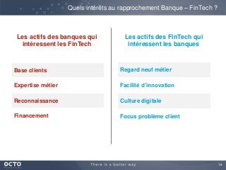 18
Quels intérêts au rapprochement Banque – FinTech ?
Base clients
Expertise métier
Reconnaissance
Financement
Regard neuf métier
Facilité d’innovation
Culture digitale
Focus problème client
Les actifs des FinTech qui
intéressent les banques
Les actifs des banques qui
intéressent les FinTech
 