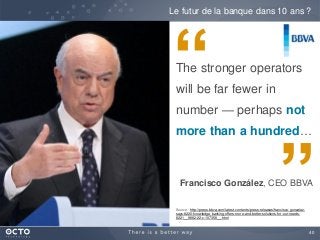 40
The stronger operators
will be far fewer in
number — perhaps not
more than a hundred…
Le futur de la banque dans 10 ans ?
“
”Source : http://press.bbva.com/latest-contents/press-releases/francisco-gonzalez-
says-8220-knowledge-banking-offers-more-and-better-solutions-for-our-needs-
8221__9882-22-c-107358__.html
Francisco González, CEO BBVA
 