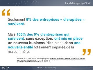 41
Seulement 9% des entreprises « disruptées »
survivent.
Mais 100% des 9% d’entreprises qui
survivent, sans exception, ont mis en place
un nouveau business ‘disruptant’ dans une
nouvelle entité totalement séparée de la
maison mère.
Source : Colin Morrison, Huffingtonpost, Harvard Professor Shows Traditional Media
How to Cope With the Future, 28/06/2013
La statistique qui “tue”
“
”
 