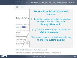 29
Simple – construction d’un processeur de flux
We rebuilt our infrastructure from
scratch
[…] massive project to replace our partner
processor with one we’ve built.
So why did we do it?
[…] The first reason was to improve our
ability to innovate […]
The second reason, ironically enough, was
to improve system stability.
 