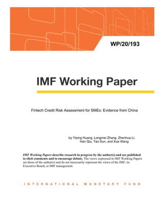 WP/20/193
Fintech Credit Risk Assessment for SMEs: Evidence from China
by Yiping Huang, Longmei Zhang, Zhenhua Li,
Han Qiu, Tao Sun, and Xue Wang
IMF Working Papers describe research in progress by the author(s) and are published
to elicit comments and to encourage debate. The views expressed in IMF Working Papers
are those of the author(s) and do not necessarily represent the views of the IMF, its
Executive Board, or IMF management.
 