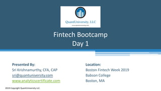 Location:
Boston Fintech Week 2019
Babson College
Boston, MA
Fintech Bootcamp
Day 1
2019 Copyright QuantUniversity LLC.
Presented By:
Sri Krishnamurthy, CFA, CAP
sri@quantuniversity.com
www.analyticscertificate.com
 