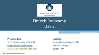 Location:
Boston Fintech Week 2019
Babson College
Boston, MA
Fintech Bootcamp
Day 2
2019 Copyright QuantUniversity LLC.
Presented By:
Sri Krishnamurthy, CFA, CAP
sri@quantuniversity.com
www.analyticscertificate.com
 