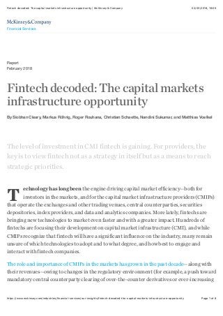 02/03/2018, 16*05Fintech decoded: The capital markets infrastructure opportunity | McKinsey & Company
Page 1 of 8https://www.mckinsey.com/industries/financial-services/our-insights/fintech-decoded-the-capital-markets-infrastructure-opportunity
Report
February 2018
Fintechdecoded:Thecapitalmarkets
infrastructureopportunity
By Siobhan Cleary, Markus Röhrig, Roger Rouhana, Christian Schaette, Nandini Sukumar, and Matthias Voelkel
T
The level of investment in CMI fintech is gaining. For providers, the
key is to view fintech not as a strategy in itself but as a means to reach
strategic priorities.
echnology has long been the engine driving capital market efficiency—both for
investors in the markets, and for the capital market infrastructure providers (CMIPs)
that operate the exchanges and other trading venues, central counterparties, securities
depositories, index providers, and data and analytics companies. More lately, fintechs are
bringing new technologies to market even faster and with a greater impact. Hundreds of
fintechs are focusing their development on capital market infrastructure (CMI), and while
CMIPs recognize that fintech will have a significant influence on the industry, many remain
unsure of which technologies to adopt and to what degree, and how best to engage and
interact with fintech companies.
The role and importance of CMIPs in the markets has grown in the past decade—along with
their revenues—owing to changes in the regulatory environment (for example, a push toward
mandatory central counterparty clearing of over-the-counter derivatives or ever-increasing
Financial Services
 