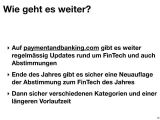 Wie geht es weiter?
‣ Auf paymentandbanking.com gibt es weiter
regelmässig Updates rund um FinTech und auch
Abstimmungen
‣ Ende des Jahres gibt es sicher eine Neuauﬂage
der Abstimmung zum FinTech des Jahres
‣ Dann sicher verschiedenen Kategorien und einer
längeren Vorlaufzeit
10
 