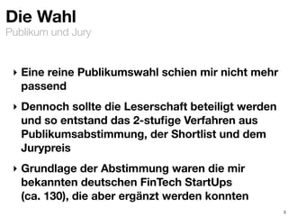 Publikum und Jury
Die Wahl
‣ Eine reine Publikumswahl schien mir nicht mehr
passend
‣ Dennoch sollte die Leserschaft beteiligt werden
und so entstand das 2-stuﬁge Verfahren aus
Publikumsabstimmung, der Shortlist und dem
Jurypreis
‣ Grundlage der Abstimmung waren die mir
bekannten deutschen FinTech StartUps  
(ca. 130), die aber ergänzt werden konnten
3
 