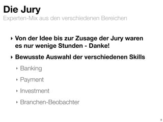 Experten-Mix aus den verschiedenen Bereichen
Die Jury
‣ Von der Idee bis zur Zusage der Jury waren
es nur wenige Stunden - Danke!
‣ Bewusste Auswahl der verschiedenen Skills
‣ Banking
‣ Payment
‣ Investment
‣ Branchen-Beobachter
4
 