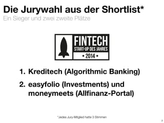 Ein Sieger und zwei zweite Plätze
Die Jurywahl aus der Shortlist*
1. Kreditech (Algorithmic Banking)
2. easyfolio (Investments) und
moneymeets (Allﬁnanz-Portal)
7
*Jedes Jury-Mitglied hatte 3 Stimmen
 