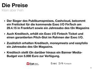 Klein aber Fein
Die Preise
‣ Der Sieger des Publikumspreises, Cashcloud, bekommt
ein Freiticket für die kommende Exec I/O FinTech am
29.4.15 in Frankfurt sowie ein Jahresabo des t3n Magazins
‣ Auch Kreditech, erhält ein Exec I/O Fintech Ticket und
einen garantierten Pitch-Slot im Rahmen der Exec I/O.
‣ Zusätzlich erhalten Kreditech, moneymeets und easyfolio
ein Jahresabo des t3n Magazins.
‣ Kreditech stellt t3n darüber hinaus ein Banner Media-
Budget von 5.000 Euro zur Verfügung.
8
 