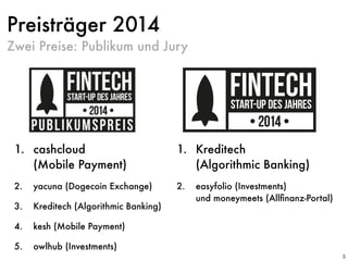 Preisträger 2014
1. cashcloud  
(Mobile Payment)
2. yacuna (Dogecoin Exchange)
3. Kreditech (Algorithmic Banking)
4. kesh (Mobile Payment)
5. owlhub (Investments)
3
1. Kreditech  
(Algorithmic Banking)
2. easyfolio (Investments)  
und moneymeets (Allﬁnanz-Portal)
Zwei Preise: Publikum und Jury
 