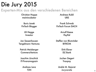 Experten-Mix aus den verschiedenen Bereichen
Die Jury 2015
6
Christian Hoppe
mainincubator
Boris Janek 
FinTech Blogger
Uli Hegge 
Investor
Jan Sessenhausen 
Tengelmann Ventures
Patrick Meisberger 
CommerzVenture
Joachim Jürschick 
IT-Finanzmagazin
Andreas Lenz
T3N
Andreas Kubli 
UBS
Frank Schwab 
FinTech Forum DACH
Arnulf Keese 
PayPal
Steffen von Blumröder
BITKOM
Dirk Elsner 
DZ Bank
Jochen Siegert 
Traxpay
Ramin Niroumand
FinLeap
André M. Bajorat
Juryvorsitz
 
