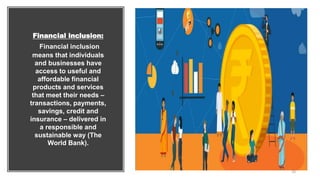 Financial inclusion:
Financial inclusion
means that individuals
and businesses have
access to useful and
affordable financial
products and services
that meet their needs –
transactions, payments,
savings, credit and
insurance – delivered in
a responsible and
sustainable way (The
World Bank).
10
 