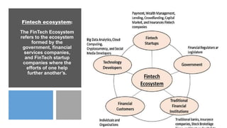 Fintech ecosystem:
The FinTech Ecosystem
refers to the ecosystem
formed by the
government, financial
services companies,
and FinTech startup
companies where the
efforts of one help
further another’s.
11
 