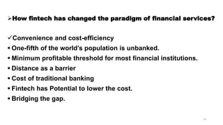 How fintech has changed the paradigm of financial services?
Convenience and cost-efficiency
 One-fifth of the world’s population is unbanked.
 Minimum profitable threshold for most financial institutions.
 Distance as a barrier
 Cost of traditional banking
 Fintech has Potential to lower the cost.
 Bridging the gap.
14
 