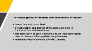 Primary ground of demand and acceptance of fintech
 Global financial crisis, 2008.
 Dissatisfaction and distrust of financial customers to
traditional financial institutions.
 The contraction of bank lending due to the increased capital
reserve ratio and other regulatory requirements.
 millennials experienced the 2008 GFC directly.
18
 