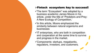 Fintech ecosystem: key to success!!
The term “Ecosystem” was adopted by a
business academic James Moore in his
article, under the title of ‘Predators and Prey:
A New Ecology of Competition,’
In this article, Moore emphasized the
similarity between natural organisms and
businesses
IT enterprises, who are both in competition
and cooperation at the same time to survive
and progress in the market.
Components: startups, megabanks,
regulators, investors, and customers.
21
 