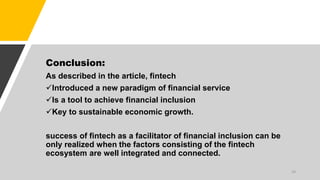 Conclusion:
As described in the article, fintech
Introduced a new paradigm of financial service
Is a tool to achieve financial inclusion
Key to sustainable economic growth.
success of fintech as a facilitator of financial inclusion can be
only realized when the factors consisting of the fintech
ecosystem are well integrated and connected.
24
 