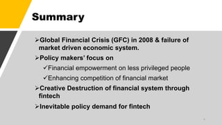 Summary
Global Financial Crisis (GFC) in 2008 & failure of
market driven economic system.
Policy makers’ focus on
Financial empowerment on less privileged people
Enhancing competition of financial market
Creative Destruction of financial system through
fintech
Inevitable policy demand for fintech
4
 
