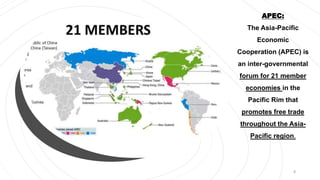 APEC:
The Asia-Pacific
Economic
Cooperation (APEC) is
an inter-governmental
forum for 21 member
economies in the
Pacific Rim that
promotes free trade
throughout the Asia-
Pacific region.
8
 
