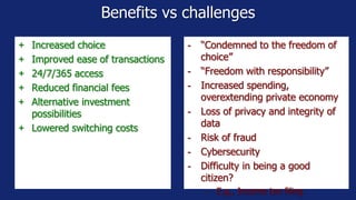 Benefits vs challenges
- “Condemned to the freedom of
choice”
- “Freedom with responsibility”
- Increased spending,
overextending private economy
- Loss of privacy and integrity of
data
- Risk of fraud
- Cybersecurity
- Difficulty in being a good
citizen?
- E.g., Income tax filing
+ Increased choice
+ Improved ease of transactions
+ 24/7/365 access
+ Reduced financial fees
+ Alternative investment
possibilities
+ Lowered switching costs
 