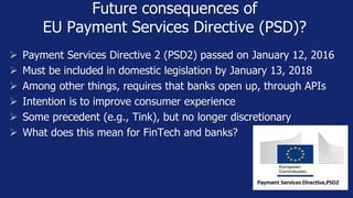 Future consequences of
EU Payment Services Directive (PSD)?
 Payment Services Directive 2 (PSD2) passed on January 12, 2016
 Must be included in domestic legislation by January 13, 2018
 Among other things, requires that banks open up, through APIs
 Intention is to improve consumer experience
 Some precedent (e.g., Tink), but no longer discretionary
 What does this mean for FinTech and banks?
 