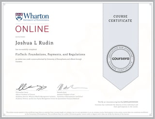 EDUCA
T
ION FOR EVE
R
YONE
CO
U
R
S
E
C E R T I F
I
C
A
TE
COURSE
CERTIFICATE
07/21/2020
Joshua L Rudin
FinTech: Foundations, Payments, and Regulations
an online non-credit course authorized by University of Pennsylvania and offered through
Coursera
has successfully completed
Christopher Geczy
Adjunct Professor of Finance
Academic Director, Wharton Wealth Management Initiative
Academic Director, Jacobs Levy Equity Management Center for Quantitative Financial Research
Natasha Sarin
Assistant Professor of Law
University of Pennsylvania Law School
Verify at coursera.org/verify/QNHJ9XEXHDAS
Coursera has confirmed the identity of this individual and
their participation in the course.
The online course named in this certificate may draw on material from courses taught on-campus, but it is not equivalent to an on-campus course. Participation in this online course does not constitute enrollment
at the University of Pennsylvania. This certificate does not confer a University grade, course credit or degree, and it does not verify the identity of the learner.
 