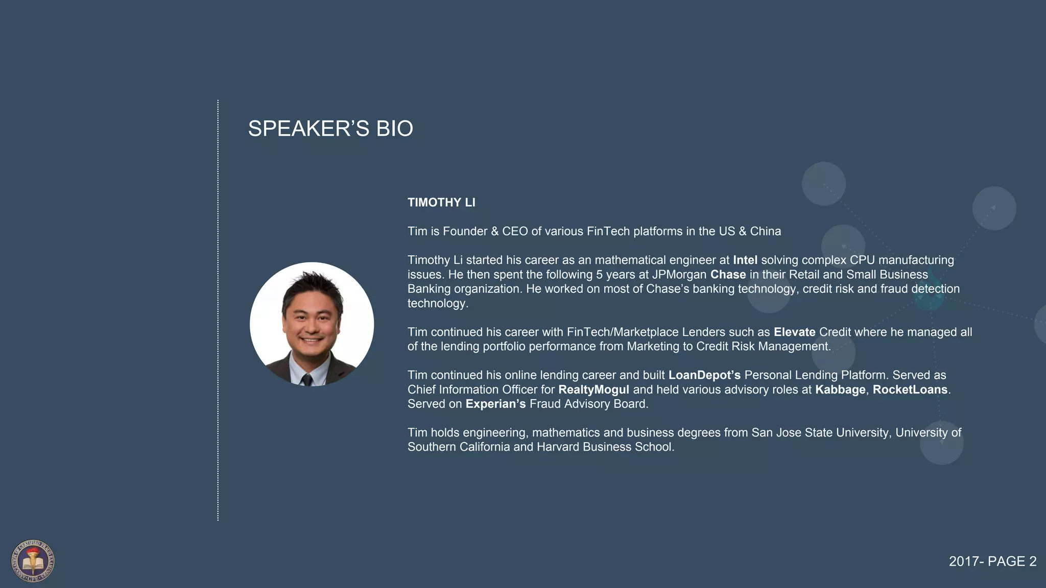 SPEAKER’S BIO
TIMOTHY LI
Tim is Founder & CEO of various FinTech platforms in the US & China
Timothy Li started his career as an mathematical engineer at Intel solving complex CPU manufacturing
issues. He then spent the following 5 years at JPMorgan Chase in their Retail and Small Business
Banking organization. He worked on most of Chase’s banking technology, credit risk and fraud detection
technology.
Tim continued his career with FinTech/Marketplace Lenders such as Elevate Credit where he managed all
of the lending portfolio performance from Marketing to Credit Risk Management.
Tim continued his online lending career and built LoanDepot’s Personal Lending Platform. Served as
Chief Information Officer for RealtyMogul and held various advisory roles at Kabbage, RocketLoans.
Served on Experian’s Fraud Advisory Board.
Tim holds engineering, mathematics and business degrees from San Jose State University, University of
Southern California and Harvard Business School.
2017- PAGE 2
 