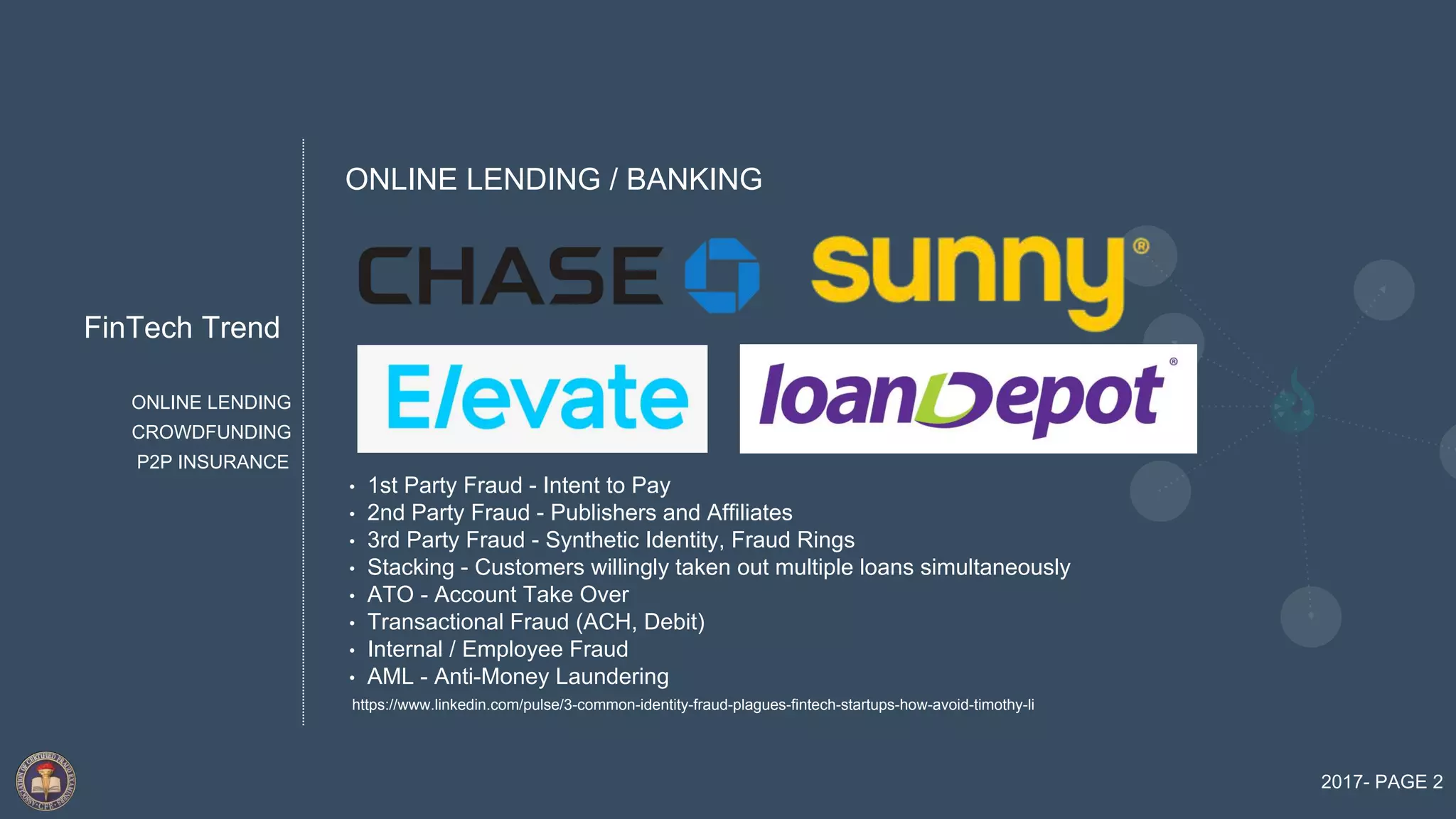 FinTech Trend
2017- PAGE 2
ONLINE LENDING
P2P INSURANCE
CROWDFUNDING
• 1st Party Fraud - Intent to Pay
• 2nd Party Fraud - Publishers and Affiliates
• 3rd Party Fraud - Synthetic Identity, Fraud Rings
• Stacking - Customers willingly taken out multiple loans simultaneously
• ATO - Account Take Over
• Transactional Fraud (ACH, Debit)
• Internal / Employee Fraud
• AML - Anti-Money Laundering
ONLINE LENDING / BANKING
https://www.linkedin.com/pulse/3-common-identity-fraud-plagues-fintech-startups-how-avoid-timothy-li
 