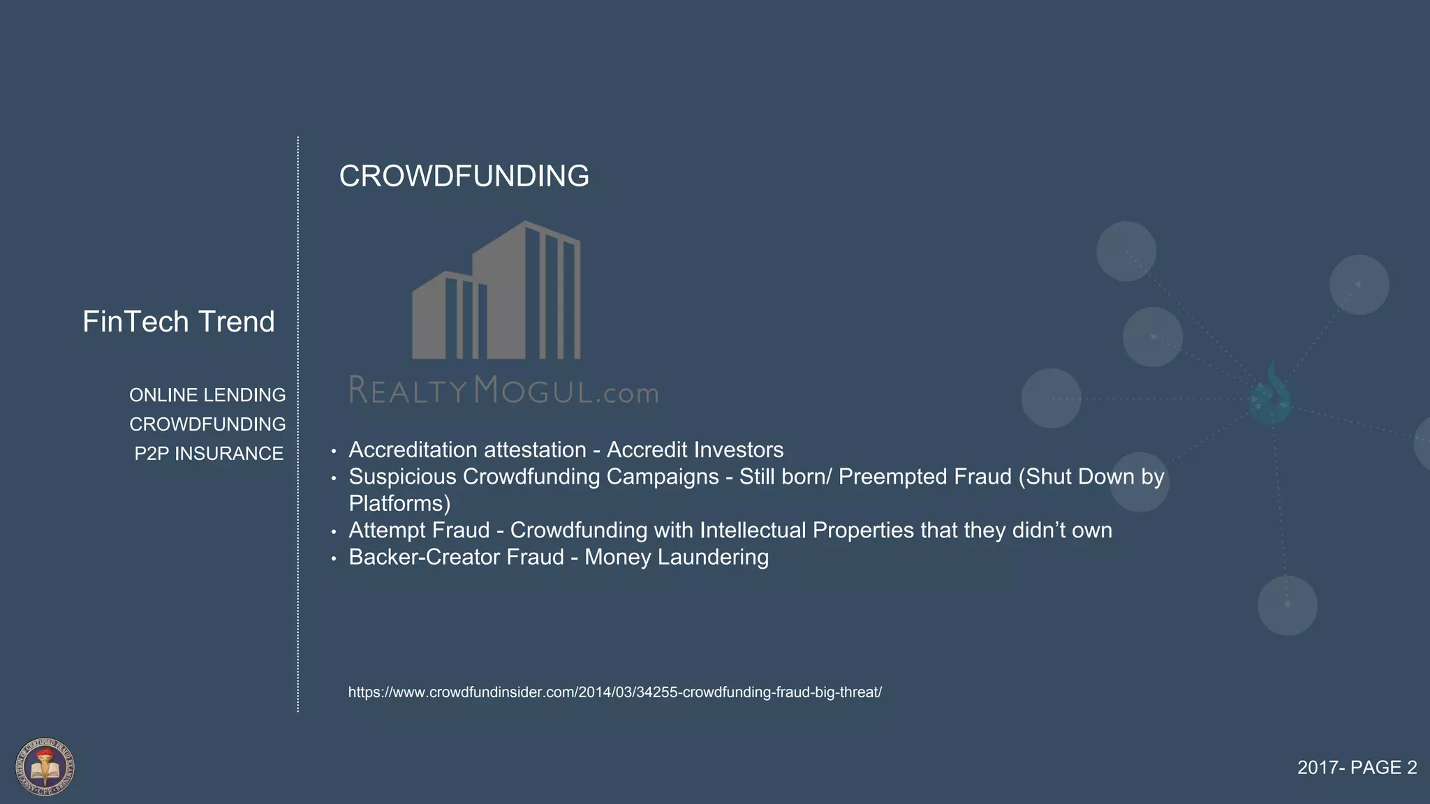 FinTech Trend
2017- PAGE 2
ONLINE LENDING
P2P INSURANCE
CROWDFUNDING
• Accreditation attestation - Accredit Investors
• Suspicious Crowdfunding Campaigns - Still born/ Preempted Fraud (Shut Down by
Platforms)
• Attempt Fraud - Crowdfunding with Intellectual Properties that they didn’t own
• Backer-Creator Fraud - Money Laundering
CROWDFUNDING
https://www.crowdfundinsider.com/2014/03/34255-crowdfunding-fraud-big-threat/
 