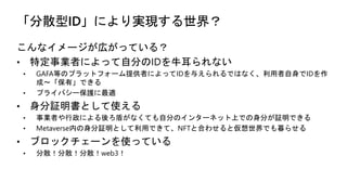 「分散型ID」により実現する世界？
こんなイメージが広がっている？
• 特定事業者によって自分のIDを牛耳られない
• GAFA等のプラットフォーム提供者によってIDを与えられるではなく、利用者自身でIDを作
成〜「保有」できる
• プライバシー保護に最適
• 身分証明書として使える
• 事業者や行政による後ろ盾がなくても自分のインターネット上での身分が証明できる
• Metaverse内の身分証明として利用できて、NFTと合わせると仮想世界でも暮らせる
• ブロックチェーンを使っている
• 分散！分散！分散！web3！
 