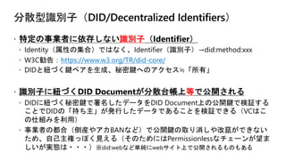 分散型識別子（DID/Decentralized Identifiers）
ž 特定の事業者に依存しない識別子（Identifier）
ž Identity（属性の集合）ではなく、Identifier（識別子）→did:method:xxx
ž W3C勧告：https://www.w3.org/TR/did-core/
ž DIDと紐づく鍵ペアを生成、秘密鍵へのアクセス≒「所有」
ž 識別子に紐づくDID Documentが分散台帳上等で公開される
ž DIDに紐づく秘密鍵で署名したデータをDID Document上の公開鍵で検証する
ことでDIDの「持ち主」が発行したデータであることを検証できる（VCはこ
の仕組みを利用）
ž 事業者の都合（倒産やアカBANなど）で公開鍵の取り消しや改竄ができない
ため、自己主権っぽく見える（そのためにはPermissionlessなチェーンが望ま
しいが実態は・・・）※did:webなど単純にwebサイト上で公開されるものもある
 