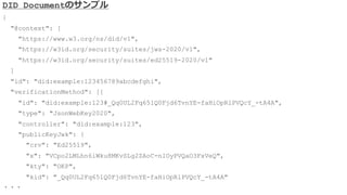 DID Documentのサンプル
{
"@context": [
"https://www.w3.org/ns/did/v1",
"https://w3id.org/security/suites/jws-2020/v1",
"https://w3id.org/security/suites/ed25519-2020/v1"
]
"id": "did:example:123456789abcdefghi",
"verificationMethod": [{
"id": "did:example:123#_Qq0UL2Fq651Q0Fjd6TvnYE-faHiOpRlPVQcY_-tA4A",
"type": "JsonWebKey2020",
"controller": "did:example:123",
"publicKeyJwk": {
"crv": "Ed25519",
"x": "VCpo2LMLhn6iWku8MKvSLg2ZAoC-nlOyPVQaO3FxVeQ",
"kty": "OKP",
"kid": "_Qq0UL2Fq651Q0Fjd6TvnYE-faHiOpRlPVQcY_-tA4A"
・・・
 