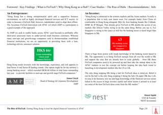 Foreword | Key Findings | What is FinTech? | Why Hong Kong as a Hub? | Case Studies | The Rise of Hubs | Recommendations | Info 
The Rise of FinTech: Getting Hong Kong to lead the digital financial transition in APAC Page | 10 
An Entrepreneur: 
“Hong Kong has a strong entrepreneurial spirit and a supportive business environment, as well as highly developed financial services and ICT sectors. In order to become a FinTech Hub, however, stakeholders need to align their efforts. The Accenture FinTech Innovation Lab APAC (of which AMP is a participant) is a good example of this approach. 
At AMP we seek to enable banks across APAC (and beyond) to profitably offer short-term unsecured loans to under-served small business customers. Whereas many start-ups and growth-stage companies seek to disintermediate established financial institutions, we see an opportunity in providing them with a lean, technology-driven, outsource solution. 
Hong Kong needs investors with the knowledge, experience, and risk appetite to lead Series A and Series B funding rounds. One option might be for the territory’s strong banking sector – which recorded HK$6.46 trillion in total loans outstanding last year – to provide facilities to start-ups and growth stage FinTech companies.” 
James Lloyd 
Head of Strategy & Corporate Development 
AMP 
An Investor: 
“Hong Kong is connected to the western markets and the Asian markets. It really is a population that is truly east meets west. For example banks from China sit comfortable in Hong Kong alongside HQs for Asia banking brands like Citibank, HSBC & JP Morgan. That already gives FinTech in HK double the access of say markets like Silicon Valley trying to do the same thing. Before you say it, Yes Singapore is strong in this space as well but the banking sector is much larger than Singapore in HK. 
There is huge brain power with inside knowledge of the banking sector based in HK. The opportunity is to bring FinTech startups from all over the world to HK and support the ones that are already here to scale globally – from HK these FinTech companies need to be powered up and then take the startup ideas to the APAC markets to test the concept out before looping the idea back round to launching in development markets like the US or UK. 
The only thing stopping HK being a hub for FinTech ideas is mind set. Belief it can be the hub is the only thing stopping it being the hub. On paper HK has it all, its ease to do business, low tax and huge knowledge of the financial services sector linked to the access to large investor capital and talent means it primed to at least see some of the best FinTech ideas come from the HK market.” 
Simon Squid 
CEO & Founder 
NEST Investment 
HK$ 6tr 
Loans outstanding which could support FinTech 
x3 
HK banking sector size compared to Singapore  