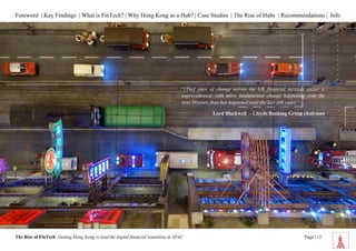 Foreword | Key Findings | What is FinTech? | Why Hong Kong as a Hub? | Case Studies | The Rise of Hubs | Recommendations | Info 
The Rise of FinTech: Getting Hong Kong to lead the digital financial transition in APAC Page | 12 
“[The] pace of change across the UK financial services sector is unprecedented, with more fundamental change happening over the next 10 years than has happened over the last 200 years” 
Lord Blackwell – Lloyds Banking Group chairman 
 