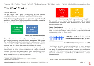 Foreword | Key Findings | What is FinTech? | Why Hong Kong as a Hub? | Case Studies | The Rise of Hubs | Recommendations | Info 
The Rise of FinTech: Getting Hong Kong to lead the digital financial transition in APAC Page | 13 
The APAC Market 
Current Situation 
The Asia Pacific (APAC) market is characterized by some important particularities, which make it well-suited to benefit from FinTech innovation. 
Firstly, from a demographic perspective the opportunities to provide FinTech solutions are broad, as Asia has both the highest number of unbanked8, but also the fastest growth of high-net-worth individuals:9 
This puts Asia in a unique position, as digital channels for banking represent the most cost-effective way for financial inclusion of people without bank accounts. They are also the preferred method of interaction for wealthy customers. This is a unique moment in time, where FinTech is both the only economically viable way to bank the poor, but is also the most demand-led way to bank the affluent. 
Secondly, the first characteristic is combined to the fact that physical banking infrastructure in the APAC region is less dense than its European counterpart. According to the World Bank, when comparing branch penetration (per 100,000 persons) in the top 5 countries by population size, these numbers in the EU and the APAC region are 62.5 and 12.5 branches respectively: 
8 World Bank, “Global Financial Development Report 2014” – “Who are the Unbanked?” 
9 Capgemini, “World Wealth Report 2014” 
This mismatch between physical banking infrastructure and non-physical telecommunications infrastructure makes the introduction of digital banking particularly likely in APAC. 
Future Opportunities 
The APAC market has yet to fully perform its digital financial transition. This affects the number of future digital banking customers, which is set to reach 1,700 million by 2020, up from 670 million in 2012. 10 
Finally, the fact that certain banks in the region are only too lightly capitalized means that they will have difficulty in extending credit to the emerging middle class, which will demand more unsecured loans. This means that P2P alternatives may provide a likely and cost-effective way for customers to finance their needs, especially if liquidity across Asia can be shared via P2P platforms (e.g. between Japan and Vietnam). 
10 McKinsey & Company, “How to prepare for Asia’s digital-banking boom” 
Figure 5: APAC demographic characteristics 
1.2 Billion 
Unbanked 
(Source: World Bank) 
4.3 Million 
HNWIs 
(Source: Capgemini) 
APAC 
12.5 
Branches per 100,000 persons 
EU 
62.5 
Branches per 100,000 persons 
Figure 6: Branches per 100,000 Comparisons between APAC and EU 
Figure 7: Potential digital banking customers in Asia by 2020  