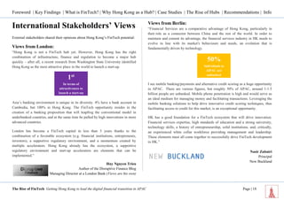 Foreword | Key Findings | What is FinTech? | Why Hong Kong as a Hub? | Case Studies | The Rise of Hubs | Recommendations | Info 
The Rise of FinTech: Getting Hong Kong to lead the digital financial transition in APAC Page | 18 
International Stakeholders’ Views 
External stakeholders shared their opinions about Hong Kong’s FinTech potential: 
Views from London: “Hong Kong is not a FinTech hub yet. However, Hong Kong has the right combination of infrastructure, finance and regulation to become a major hub quickly – after all, a recent research from Washington State University identified Hong Kong as the most attractive place in the world to launch a start-up. Asia’s banking environment is unique in its diversity. 4% have a bank account in Cambodia, but 100% in Hong Kong. The FinTech opportunity resides in the creation of a banking proposition that will leapfrog the conventional model in underbanked countries, and at the same time be pulled by high innovations in more advanced countries. London has become a FinTech capital in less than 5 years thanks to the combination of a favorable ecosystem (e.g. financial institutions, entrepreneurs, investors), a supportive regulatory environment, and a momentum created by multiple accelerators. Hong Kong already has the ecosystem, a supportive regulatory environment and start-up accelerators are elements that can be implemented.” 
Huy Nguyen Trieu 
Author of the Disruptive Finance Blog 
Managing Director at a London Bank (Views are his own) 
Views from Berlin: “Financial Services are a comparative advantage of Hong Kong, particularly in their role as a connector between China and the rest of the world. In order to maintain and cement its advantage, the financial services industry in HK needs to evolve in line with its market's behaviours and needs, an evolution that is fundamentally driven by technology. 
I see mobile banking/payments and alternative credit scoring as a huge opportunity in APAC. There are various figures, but roughly 50% of APAC, around 1-1.5 billion people are unbanked. Mobile phone penetration is high and would serve as an ideal medium for managing money and facilitating transactions. Leveraging the mobile banking solutions to help drive innovative credit scoring techniques, thus facilitating access to credit for this market, is an exceptional opportunity. HK has a good foundation for a FinTech ecosystem that will drive innovation. Financial services expertise, high standards of education and a strong university, technology skills, a history of entrepreneurship, solid institutions, and, critically, an experienced white collar workforce providing management and leadership. These elements must all come together to successfully drive FinTech development in HK.” 
Nasir Zubairi 
Principal 
New Buckland 
1st 
In terms of attractiveness to launch a start-up 
50% 
Individuals in AlPAC are unbanked  