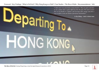 Foreword | Key Findings | What is FinTech? | Why Hong Kong as a Hub? | Case Studies | The Rise of Hubs | Recommendations | Info 
The Rise of FinTech: Getting Hong Kong to lead the digital financial transition in APAC Page | 21 
"I often meet very passionate young founders. They are gutsy and dare to see a future that is quite different from the past. We need to learn how to be flexible to 'capture' and leverage their energy and find a way to infuse it into our mature operations and markets” 
Li Ka Shing – Asia’s richest man  