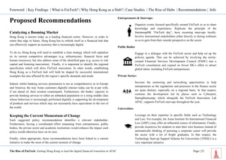 Foreword | Key Findings | What is FinTech? | Why Hong Kong as a Hub? | Case Studies | The Rise of Hubs | Recommendations | Info 
The Rise of FinTech: Getting Hong Kong to lead the digital financial transition in APAC Page | 22 
Proposed Recommendations 
Catalyzing a Booming Market 
Hong Kong is known today as a leading financial centre. However, in order to retain that edge in future, Hong Kong has to rethink itself as a financial hub that can effectively support an economy that is increasingly digital. 
To do so, Hong Kong will need to establish a clear strategy which will capitalize on its current competitive advantages (e.g. infrastructure, financial focus and human resources), but also address some of the identified gaps (e.g. access to risk capital and fostering innovation). Finally, it is important to identify the regional specificities which will drive FinTech innovation. In other words, establishing Hong Kong as a FinTech hub will both be shaped by successful international examples but also affected by the region’s specific demands and needs. 
Indeed, whilst banking services penetration is not as comprehensive as in Europe and America, the way Asian customers digitally interact today can be at par with, if not ahead of, their western counterparts. Furthermore, the banks’ capacity to provide banking services to either an unbanked population or a rising middle class whose behaviour is increasingly performed digitally is supporting the development of products and services which may not necessarily have equivalents in the rest of the world. 
Keeping the Current Momentum of Change 
Each suggested policy recommendation identifies a relevant stakeholder. Furthermore, having a coordinated effort emanating from entrepreneurs, public bodies, the private sector and academic institutions would enhance the impact each policy would otherwise have on its own. 
Finally, when appropriate, those recommendations have been linked to a current initiative to make the most of the current moment of change: 
Entrepreneurs & Start-ups: 
Organize events focused specifically around FinTech so as to share knowledge and experiences. Replicate the principle of the StartmeupHK “FinTech day”, have recurring meet-ups locally. Involve international stakeholders either directly or during webinars so as to gain from their outside perspective on the sector. 
Public Bodies 
Engage in a dialogue with the FinTech sector and help set up the policies agenda. This can be achieved by involving the newly- created Financial Services Development Council (FSDC) into a FinTech consultation and expand on Invest HK’s effort to attract global talent, including FinTech entrepreneurs. 
Private Sector: 
Increase the mentoring and networking opportunities to help entrepreneurs as the regulations and processes in the finance sector are quite distinct, especially on a regional basis. In that respect, continue the development led by places such as Cyberport, Startupbootcamp, which alongside the FinTech Innovation Lab APAC, supports FinTech start-ups throughout the year. 
Universities: 
Leverage on their expertise in specific fields such as Technology and Law. For example, the Asian Institute for International Financial Law (AIIFL) may offer an influential source of information. Finally, provide incentives for students to start their own business instead of automatically thinking of pursuing a corporate career will provide the sector with a lot of bright graduates. In that respect, the Technology Start-up Support Scheme for Universities (TSSSU) is a very important initiative.  