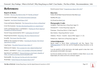 Foreword | Key Findings | What is FinTech? | Why Hong Kong as a Hub? | Case Studies | The Rise of Hubs | Recommendations | Info 
The Rise of FinTech: Getting Hong Kong to lead the digital financial transition in APAC Page | 25 
References: 
Reports & Books: 
Accenture, ‘The Every Day Bank In China’ & ‘The Rise of Fintech’ 
Accenture & CB Insights, ‘The FinTech Investment Landscape’ 
Capgemini, ‘Asia-Pacific Wealth Report 2014’ 
Census and Statistics Department, ‘The Financial Services Sector in Hong Kong’ 
Citi & The Economist, ‘Hot Spots Benchmarking global city competitiveness’ 
Cull R. and Demirguc-Kunt A. and Morduch. J, ‘Banking the World: Empirical Foundation of Financial Inclusion’ 
Ersnt & Young commissioned by UKTI, ‘Landscaping UK FinTech” 
Hong Kong Government, ‘Hong Kong: The Facts Financial Services’ 
InvestHK, ‘The Greater Pearl River Delta’ 
KPMG & The Committee for Sydney, ‘Unlocking the Potential: The FinTech opportunity for Sydney’ 
Long Finance, ‘The global Financial Centres Index 15’ 
McKinsey & Company, ‘How to prepare for Asia’s digital-banking boom’ 
Shrader L. and Duflos E. ‘China: A new paradigm in Branchless Banking?’ 
Sparreboom P. and Duflos E. ‘Financial Inclusion in the People’s Republic of China: An analysis of existing research and public data’ 
StartmeupHK, ‘How Start-ups Can Succeed in the Asian Market’ 
World Bank, “Global Financial Development Report 2014” 
World Economic Forum, “Competitiveness Report 2013-2014” 
Data Sets: 
FinDex (World Bank Financial Inclusion) Data Bank (link) 
StartBase.Hk (link) 
CIA World Fact Book (link) 
Photographic Credit: 
Artofphoto ‘Flight departing to Hong Kong’ (page 21) 
Chrischan1017, ‘Central Hong Kong’ (page 26) 
Fintastique, ‘Hong Kong Skyline At Night’ (page 6) 
Iakov Kalinin, ‘Hong Kong Harbour’ (cover) 
J.Barberis, ‘Photons’, ‘Godzilla’, ‘Speed [1998]’ (pages 2, 11, 22) 
Nohead Lam, ‘Night Scene of Hong Kong’ (page 16) 
Acknowledgements 
Special thanks to David Parker (@DParkerIIP) and Huy Nguyen Trieu (@Huynguyentrieu) for their time and the thought-provoking discussions on the topic. 
I am also grateful to all the interviewees who kindly agreed to share their views and took part in FinTechHk’s first report. 
Last but not certainly not least, I am also thankful to Jordan Dimov (A115) who helped deploy the website and for his continuous support.  