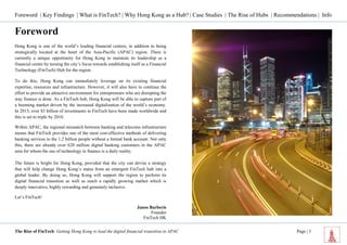 Foreword | Key Findings | What is FinTech? | Why Hong Kong as a Hub? | Case Studies | The Rise of Hubs | Recommendations | Info 
The Rise of FinTech: Getting Hong Kong to lead the digital financial transition in APAC Page | 3 
Foreword 
Hong Kong is one of the world’s leading financial centres, in addition to being strategically located at the heart of the Asia-Pacific (APAC) region. There is currently a unique opportunity for Hong Kong to maintain its leadership as a financial centre by turning the city’s focus towards establishing itself as a Financial Technology (FinTech) Hub for the region. 
To do this, Hong Kong can immediately leverage on its existing financial expertise, resources and infrastructure. However, it will also have to continue the effort to provide an attractive environment for entrepreneurs who are disrupting the way finance is done. As a FinTech hub, Hong Kong will be able to capture part of a booming market driven by the increased digitalization of the world’s economy. In 2013, over $3 billion of investments in FinTech have been made worldwide and this is set to triple by 2018. 
Within APAC, the regional mismatch between banking and telecoms infrastructure means that FinTech provides one of the most cost-effective methods of delivering banking services to the 1.2 billion people without a formal bank account. Not only this, there are already over 620 million digital banking customers in the APAC area for whom the use of technology in finance is a daily reality. 
The future is bright for Hong Kong, provided that the city can devise a strategy that will help change Hong Kong’s status from an emergent FinTech hub into a global leader. By doing so, Hong Kong will support the region to perform its digital financial transition as well as reach a rapidly growing market which is deeply innovative, highly rewarding and genuinely inclusive. 
Let’s FinTech! 
Janos Barberis 
Founder 
FinTech HK 
 
