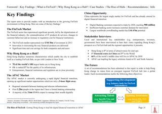 Foreword | Key Findings | What is FinTech? | Why Hong Kong as a Hub? | Case Studies | The Rise of Hubs | Recommendations | Info 
The Rise of FinTech: Getting Hong Kong to lead the digital financial transition in APAC Page | 4 
Supporting Development 
(e.g. Industry body for FinTech 
Stakeholders) 
Raising Awareness 
(e.g. Invest HK, TCI 
and FSDC) 
Attracting Talent 
(e.g. Specific Visa and 
Tax Incentives) 
Key Findings 
The report aims to provide readers with an introduction to the growing FinTech environment in Hong Kong. Here are some of the key findings:1 
The FinTech Market 
The FinTech sector has experienced significant growth, led by the digitalization of the financial industry, the commoditization of IT products & services, changes in customer behaviour and an increase in regulatory cost for financial institutions. 
 The FinTech market represented over US$ 3bn of investment in 2013 
 Innovation is reinventing the way financial products are delivered 
 Significant time and cost savings for both companies and end-users 
Why Hong Kong as a Hub? 
Hong Kong displays numerous characteristics which enable the city to establish itself as a leading FinTech Hub, on par with London or New York: 
 70 of the world’s 100 largest banks are in Hong Kong 
 HK is ranked 1st for the quality of its infrastructure 
 Entrepreneurs, financial institutions and regulators are in close proximity 
The APAC Market 
The APAC market is currently undergoing a rapid digital financial transition, opening up significant market opportunities which are only a 5-hour flight away: 
 Regional mismatch between banking and telecom infrastructures 
 Over 1.2bn people in the region don’t have a formal banking relationship 
 A majority of the 3.6m HNWIs expect to manage their wealth digitally 
1 Sources: Accenture, CB insights, HKTD, World Bank, Capgemini, McKinsey & Company, Ernst & Young, InfoDev, Hong Kong Government – Full referencing available throughout the report. 
China Opportunity 
China represents the largest single market for FinTech and has already entered its digital financial transition: 
 Digital Banking customers expected to triple by 2020, reaching 900 million 
 Inefficient banking sector increases customer demand for innovation 
 Largest worldwide crowdfunding market has US$ 47bn potential 
Stakeholder Interviews 
Local and international key stakeholders (e.g. entrepreneurs, investors, government) have been interviewed to hear their views regarding Hong Kong’s prospects as a FinTech hub and the regional opportunities it presents: 
 Hong Kong is 1st in terms of attractiveness for start-ups 
 1st Financial centre in China and 3rd in the World 
 66% of the world’s middle class will live in APAC by 2030 
 APAC can leapfrog the legacy solutions found in EU and North America 
The Future 
A set of recommendations has been submitted in this report in order to help Hong Kong change its status from an emergent regional FinTech hub into a global leader. Each recommendations tackle the following three objectives: 
 