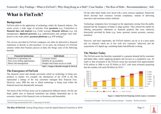 Foreword | Key Findings | What is FinTech? | Why Hong Kong as a Hub? | Case Studies | The Rise of Hubs | Recommendations | Info 
The Rise of FinTech: Getting Hong Kong to lead the digital financial transition in APAC Page | 5 
What is FinTech? 
Background 
FinTech refers to the application of technology within the financial industry. The sector covers a wide range of activities from payments (e.g. Contactless) to financial data and analysis (e.g. Credit scoring), financial software (e.g. risk management), digitized processes (e.g. authentication) and, perhaps most well- known to the wider public, payment platforms (e.g. P2P lending).2 
The services provided by FinTech companies can either be delivered to financial institutions or directly to end-customers. To its users, the inclusion of a FinTech solution within their business process or daily life brings some of the following benefits: 
Financial Institutions 
Individuals 
Reduction in operating cost 
Customer-centric 
New cross-selling opportunities 
Mobility & Accessibility 
Better risk-management 
Simpler and Faster access to credit 
Table 1: Sample of Benefits brought by FinTech 
The Emergence of FinTech 
The financial sector had already previously relied on technology to bring new products to market. For example, the introduction of the ATM in the 60s represented a change of the way customers managed their financial lives. However, since 2008 the rate at which technology is being used within the financial sector has dramatically increased. 
The boom of the FinTech sector can be explained by different factors. On the one hand, public trust in financial institutions has sharply diminished due to the economic impact of the financial crisis on businesses and households. 
2 Ernst & Young commissioned by UKTI, ‘Landscaping UK FinTech” 
On the other hand, banks were faced with a more onerous regulatory framework which diverted their resources towards compliance, instead of delivering innovative and customer-centric solutions. 
Technology companies have leveraged on the opportunity arising from the public demand and the incapacity of banks to adapt quickly. They entered the market by offering near-perfect substitutes to financial products that were otherwise historically provided by banks (e.g. loans, personal current accounts, currency transfers). 
However, and most importantly, the FinTech industry can do so at a price point and via channels which are in line with new customers’ behaviour and the expectations of a digital age, something banks had difficulty in doing. 
The Market Today 
The FinTech sector has therefore responded to a genuine demand led by customers and banks alike, whilst supplying products and services in a competitive way. So much so that investment in the FinTech sector has increased from approximately $150 million in 2008 to over $3 billion in 2013, with some estimates projecting that this number will reach $8 billion by 2018.3 
3 Accenture & CB Insights, “The FinTech Investment Landscape” – Accenture, ‘The Rise of FinTech’ 
Figure 1: Global FinTech Financing Activity (source: Accenture)  
