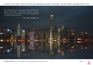 Foreword | Key Findings | What is FinTech? | Why Hong Kong as a Hub? | Case Studies | The Rise of Hubs | Recommendations | Info 
The Rise of FinTech: Getting Hong Kong to lead the digital financial transition in APAC Page | 6 
s 
“The Government of the Hong Kong Special Administrative Region shall provide an appropriate economic and legal environment for the maintenance of the status of Hong Kong as an international financial centre” 
Article 109 – The Basic Law  