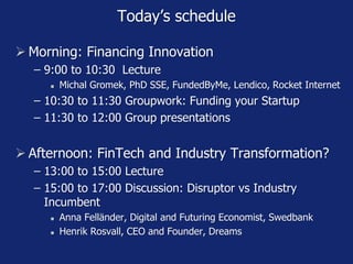 Today’s schedule
 Morning: Financing Innovation
− 9:00 to 10:30 Lecture
 Michal Gromek, PhD SSE, FundedByMe, Lendico, Rocket Internet
− 10:30 to 11:30 Groupwork: Funding your Startup
− 11:30 to 12:00 Group presentations
 Afternoon: FinTech and Industry Transformation?
− 13:00 to 15:00 Lecture
− 15:00 to 17:00 Discussion: Disruptor vs Industry
Incumbent
 Anna Felländer, Digital and Futuring Economist, Swedbank
 Henrik Rosvall, CEO and Founder, Dreams
 