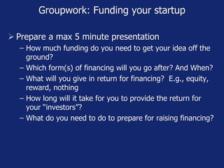 Groupwork: Funding your startup
 Prepare a max 5 minute presentation
− How much funding do you need to get your idea off the
ground?
− Which form(s) of financing will you go after? And When?
− What will you give in return for financing? E.g., equity,
reward, nothing
− How long will it take for you to provide the return for
your “investors”?
− What do you need to do to prepare for raising financing?
 